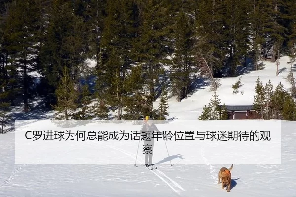 C罗进球为何总能成为话题年龄位置与球迷期待的观察