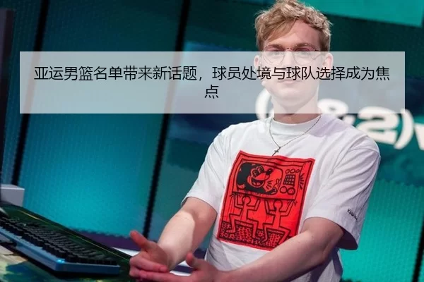 亚运男篮名单带来新话题，球员处境与球队选择成为焦点
