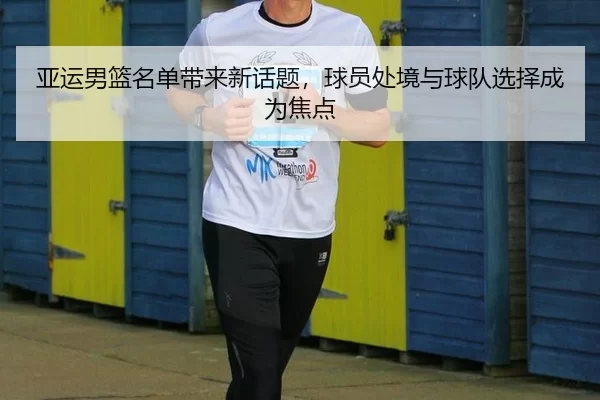 亚运男篮名单带来新话题，球员处境与球队选择成为焦点